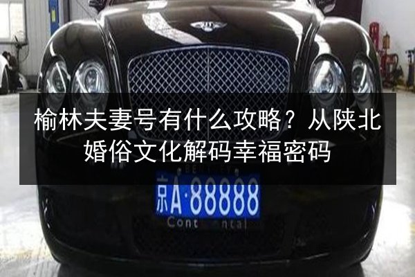 榆林夫妻号有什么攻略？从陕北婚俗文化解码幸福密码 第1张