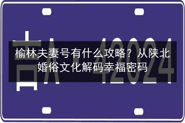 榆林夫妻号有什么攻略？从陕北婚俗文化解码幸福密码 第3张