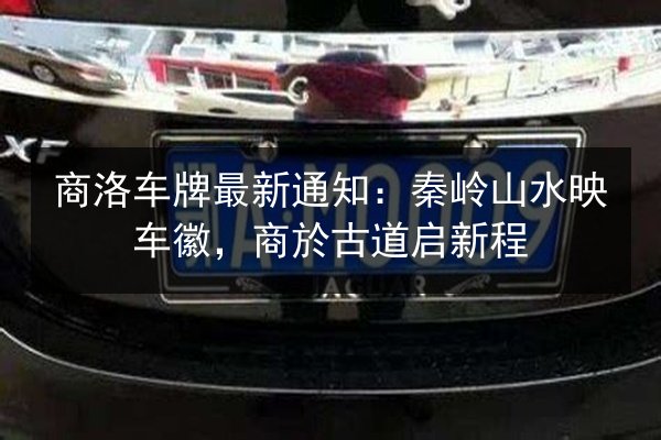 商洛车牌最新通知:秦岭山水映车徽,商於古道启新程 第3张 商洛车牌最新通知:秦岭山水映车徽,商於古道启新程 第3张