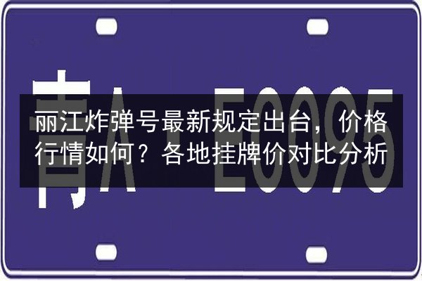 丽江炸弹号最新规定出台,价格行情如何?各地挂牌价对比分析 第2张 丽江炸弹号最新规定出台,价格行情如何?各地挂牌价对比分析 第2张