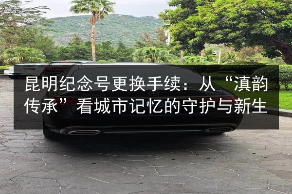 昆明纪念号更换手续：从“滇韵传承”看城市记忆的守护与新生