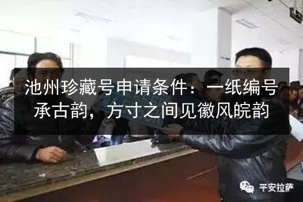 池州珍藏号申请条件:一纸编号承古韵,方寸之间见徽风皖韵 第2张 池州珍藏号申请条件:一纸编号承古韵,方寸之间见徽风皖韵 第2张