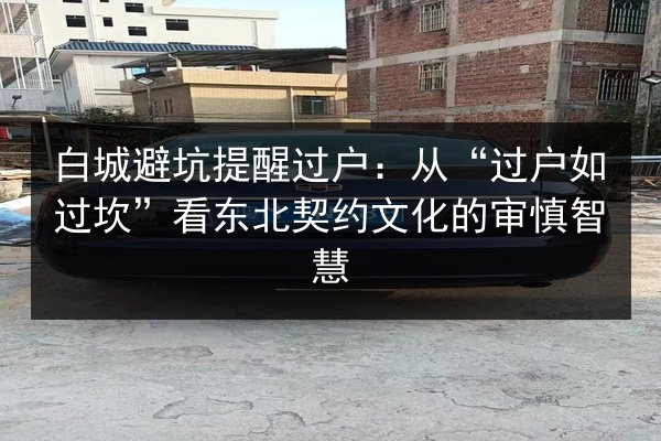 白城避坑提醒过户：从“过户如过坎”看东北契约文化的审慎智慧 第2张