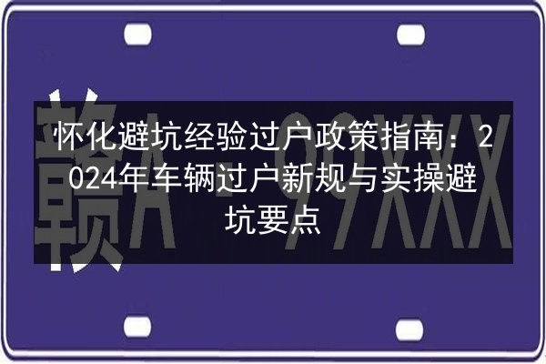 怀化避坑经验过户政策指南:2024年车辆过户新规与实操避坑要点 第3张 怀化避坑经验过户政策指南:2024年车辆过户新规与实操避坑要点 第3张