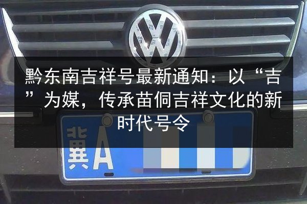 黔东南吉祥号最新通知:以“吉”为媒,传承苗侗吉祥文化的新时代号令 第2张 黔东南吉祥号最新通知:以“吉”为媒,传承苗侗吉祥文化的新时代号令 第2张