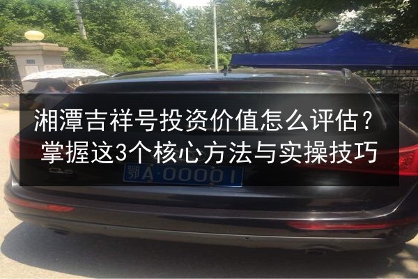 湘潭吉祥号投资价值怎么评估？掌握这3个核心方法与实操技巧