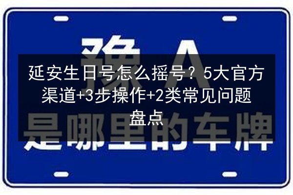 延安生日号怎么摇号？5大官方渠道+3步操作+2类常见问题盘点
