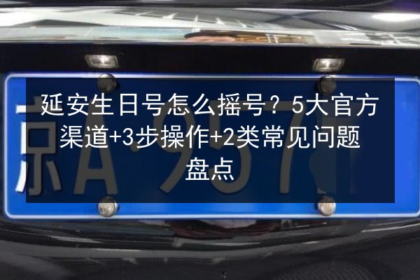 延安生日号怎么摇号？5大官方渠道+3步操作+2类常见问题盘点 第2张