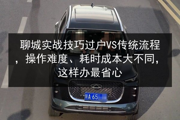 聊城实战技巧过户VS传统流程，操作难度、耗时成本大不同，这样办最省心