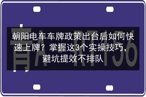 朝阳电车车牌政策出台后如何快速上牌？掌握这3个实操技巧，避坑提效不排队
