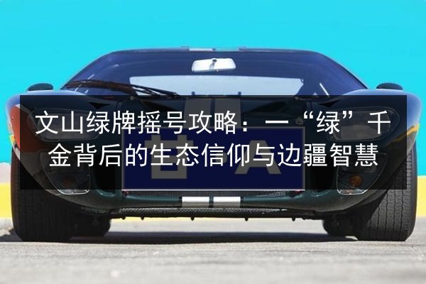 文山绿牌摇号攻略:一“绿”千金背后的生态信仰与边疆智慧 第2张 文山绿牌摇号攻略:一“绿”千金背后的生态信仰与边疆智慧 第2张