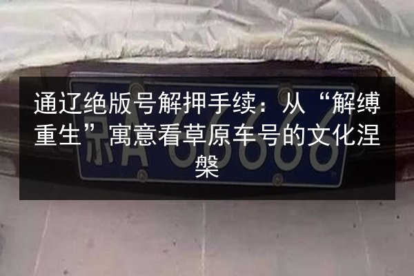 通辽绝版号解押手续：从“解缚重生”寓意看草原车号的文化涅槃