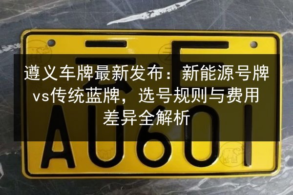 遵义车牌最新发布：新能源号牌vs传统蓝牌，选号规则与费用差异全解析