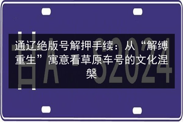 通辽绝版号解押手续：从“解缚重生”寓意看草原车号的文化涅槃 第3张