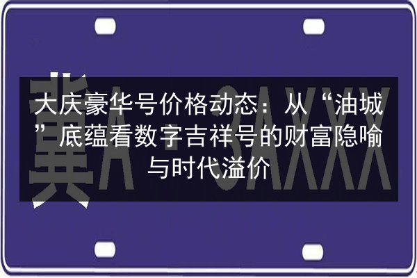 大庆豪华号价格动态：从“油城”底蕴看数字吉祥号的财富隐喻与时代溢价 第2张