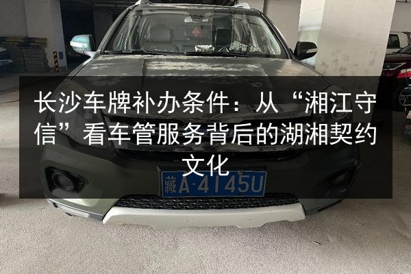 长沙车牌补办条件:从“湘江守信”看车管服务背后的湖湘契约文化 第2张 长沙车牌补办条件:从“湘江守信”看车管服务背后的湖湘契约文化 第2张