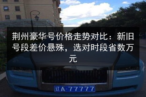 荆州豪华号价格走势对比：新旧号段差价悬殊，选对时段省数万元