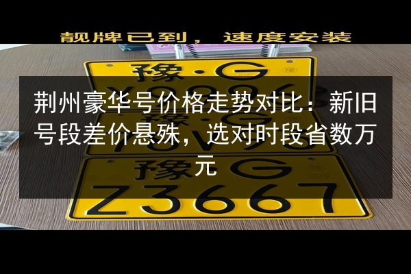 荆州豪华号价格走势对比:新旧号段差价悬殊,选对时段省数万元 第2张 荆州豪华号价格走势对比:新旧号段差价悬殊,选对时段省数万元 第2张