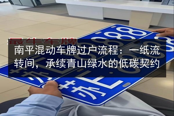 南平混动车牌过户流程：一纸流转间，承续青山绿水的低碳契约