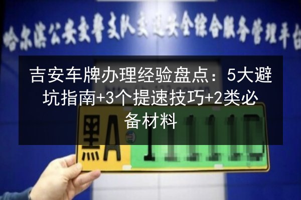 吉安车牌办理经验盘点：5大避坑指南+3个提速技巧+2类必备材料 第3张