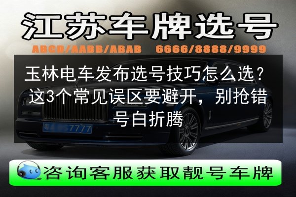 玉林电车发布选号技巧怎么选？这3个常见误区要避开，别抢错号白折腾