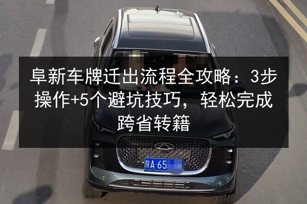 阜新车牌迁出流程全攻略:3步操作+5个避坑技巧,轻松完成跨省转籍 第2张 阜新车牌迁出流程全攻略:3步操作+5个避坑技巧,轻松完成跨省转籍 第2张