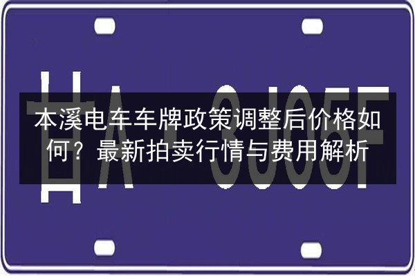 本溪电车车牌政策调整后价格如何?最新拍卖行情与费用解析 第2张 本溪电车车牌政策调整后价格如何?最新拍卖行情与费用解析 第2张