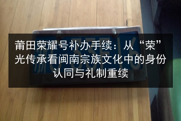 莆田荣耀号补办手续：从“荣”光传承看闽南宗族文化中的身份认同与礼制重续