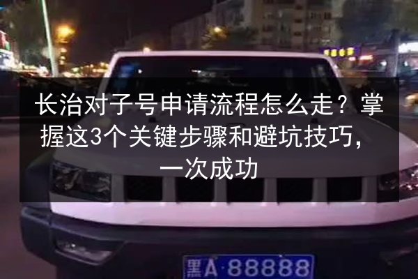 长治对子号申请流程怎么走？掌握这3个关键步骤和避坑技巧，一次成功