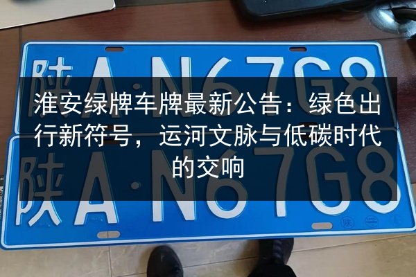 淮安绿牌车牌最新公告：绿色出行新符号，运河文脉与低碳时代的交响