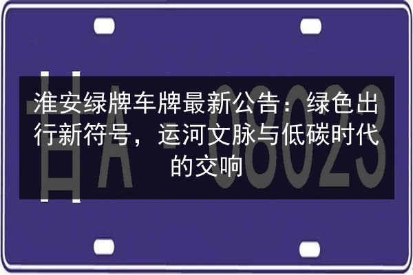 淮安绿牌车牌最新公告：绿色出行新符号，运河文脉与低碳时代的交响 第3张