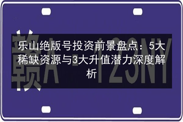 乐山绝版号投资前景盘点：5大稀缺资源与3大升值潜力深度解析