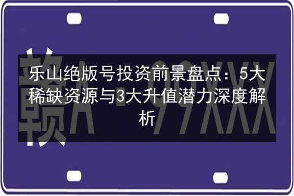乐山绝版号投资前景盘点:5大稀缺资源与3大升值潜力深度解析 第3张 乐山绝版号投资前景盘点:5大稀缺资源与3大升值潜力深度解析 第3张