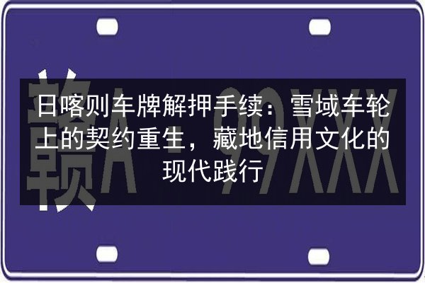 日喀则车牌解押手续:雪域车轮上的契约重生,藏地信用文化的现代践行 第2张 日喀则车牌解押手续:雪域车轮上的契约重生,藏地信用文化的现代践行 第2张