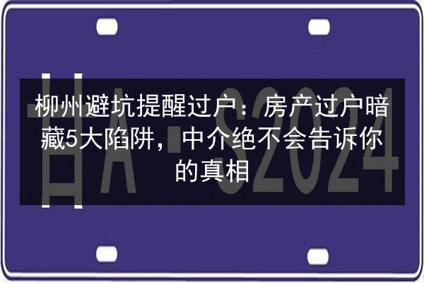 柳州避坑提醒过户：房产过户暗藏5大陷阱，中介绝不会告诉你的真相