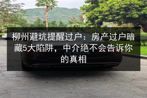 柳州避坑提醒过户：房产过户暗藏5大陷阱，中介绝不会告诉你的真相 第2张