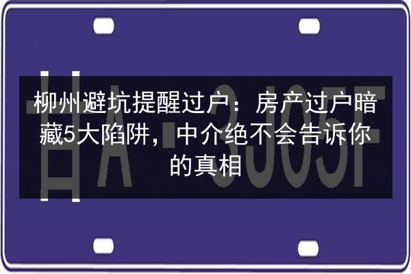 柳州避坑提醒过户：房产过户暗藏5大陷阱，中介绝不会告诉你的真相 第3张