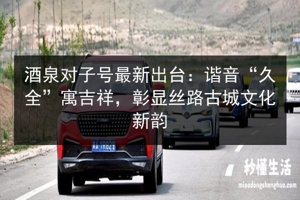 酒泉对子号最新出台：谐音“久全”寓吉祥，彰显丝路古城文化新韵