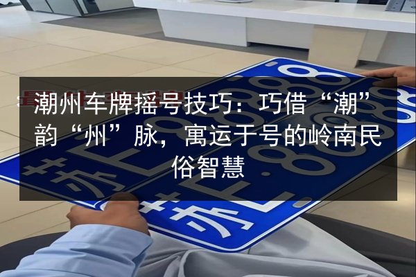 潮州车牌摇号技巧：巧借“潮”韵“州”脉，寓运于号的岭南民俗智慧 第3张