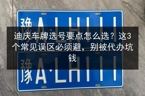 迪庆车牌选号要点怎么选？这3个常见误区必须避，别被代办坑钱