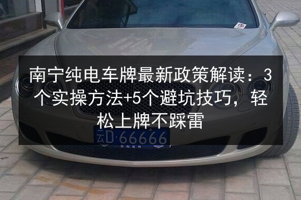 南宁纯电车牌最新政策解读：3个实操方法+5个避坑技巧，轻松上牌不踩雷 第2张