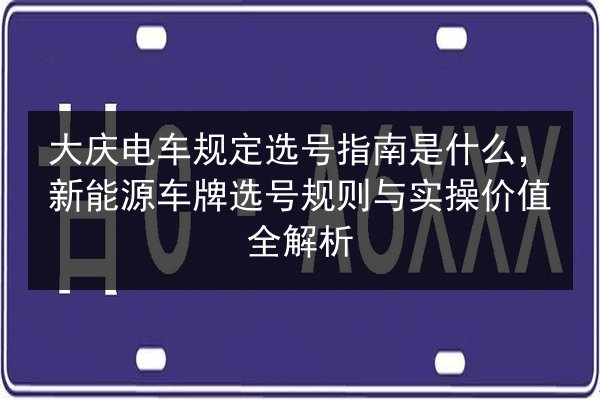 大庆电车规定选号指南是什么，新能源车牌选号规则与实操价值全解析 第2张
