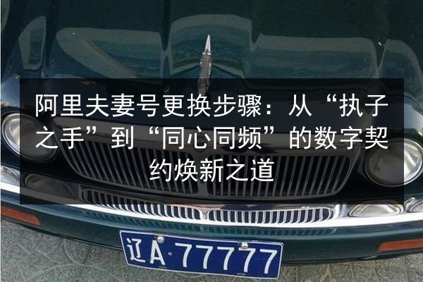 阿里夫妻号更换步骤：从“执子之手”到“同心同频”的数字契约焕新之道