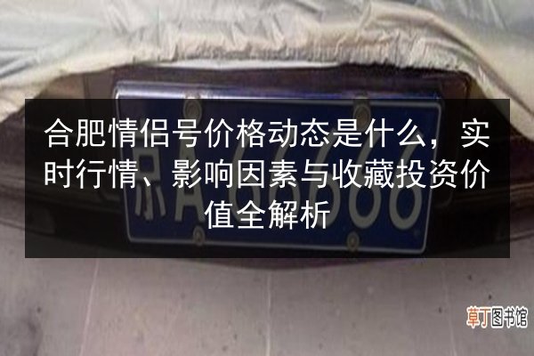 合肥情侣号价格动态是什么，实时行情、影响因素与收藏投资价值全解析