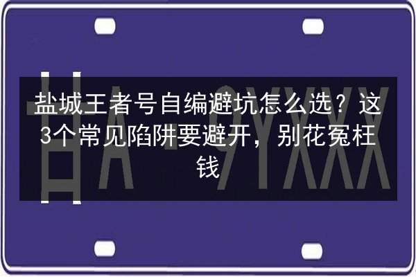 盐城王者号自编避坑怎么选？这3个常见陷阱要避开，别花冤枉钱 第3张