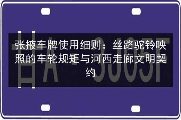 张掖车牌使用细则:丝路驼铃映照的车轮规矩与河西走廊文明契约 第3张 张掖车牌使用细则:丝路驼铃映照的车轮规矩与河西走廊文明契约 第3张