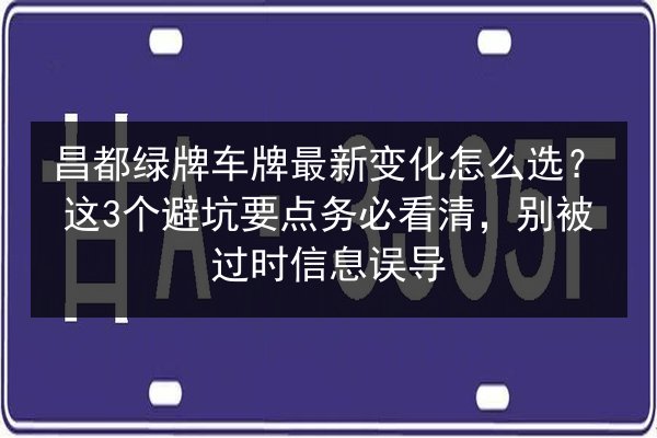 昌都绿牌车牌最新变化怎么选？这3个避坑要点务必看清，别被过时信息误导 第3张