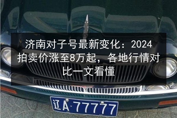 济南对子号最新变化:2024拍卖价涨至8万起,各地行情对比一文看懂 第2张 济南对子号最新变化:2024拍卖价涨至8万起,各地行情对比一文看懂 第2张