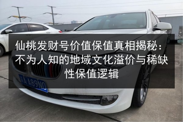 仙桃发财号价值保值真相揭秘：不为人知的地域文化溢价与稀缺性保值逻辑