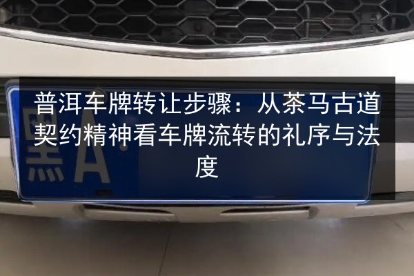 普洱车牌转让步骤：从茶马古道契约精神看车牌流转的礼序与法度
